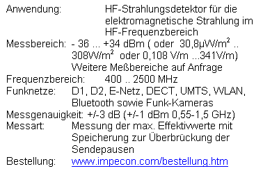 Textfeld: Anwendung:	HF-Strahlungsdetektor fr die 
elektromagnetische Strahlung im 
HF-Frequenzbereich
Messbereich:	- 36 ... +34 dBm ( oder  30,8W/m2 ..  308W/m2  oder 0,108 V/m ...341V/m)
Weitere Mebereiche auf Anfrage
Frequenzbereich:	400 .. 2500 MHz 
Funknetze:	D1, D2, E-Netz, DECT, UMTS, WLAN, Bluetooth sowie Funk-Kameras
Messgenauigkeit: +/-3 dB (+/-1 dBm 0,55-1,5 GHz)
Messart:	Messung der max. Effektivwerte mit Speicherung zur berbrckung der Sendepausen
Bestellung: 	www.impecon.com/bestellung.htm  

