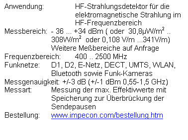 Textfeld: Anwendung:	HF-Strahlungsdetektor fr die 
elektromagnetische Strahlung im 
HF-Frequenzbereich
Messbereich:	- 36 ... +34 dBm ( oder  30,8W/m2 ..  308W/m2  oder 0,108 V/m ...341V/m)
Weitere Mebereiche auf Anfrage
Frequenzbereich:	400 .. 2500 MHz 
Funknetze:	D1, D2, E-Netz, DECT, UMTS, WLAN, Bluetooth sowie Funk-Kameras
Messgenauigkeit: +/-3 dB (+/-1 dBm 0,55-1,5 GHz)
Messart:	Messung der max. Effektivwerte mit Speicherung zur berbrckung der Sendepausen
Bestellung: 	www.impecon.com/bestellung.htm  

